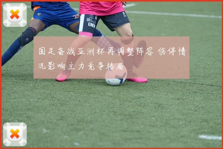 国足备战亚洲杯再调整阵容 伤停情况影响主力竞争格局
