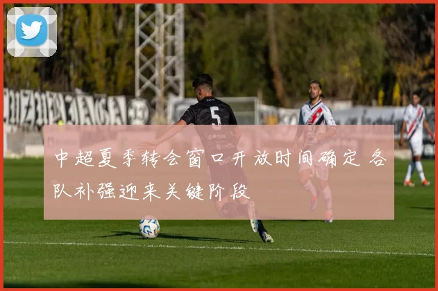 中超夏季转会窗口开放时间确定 各队补强迎来关键阶段