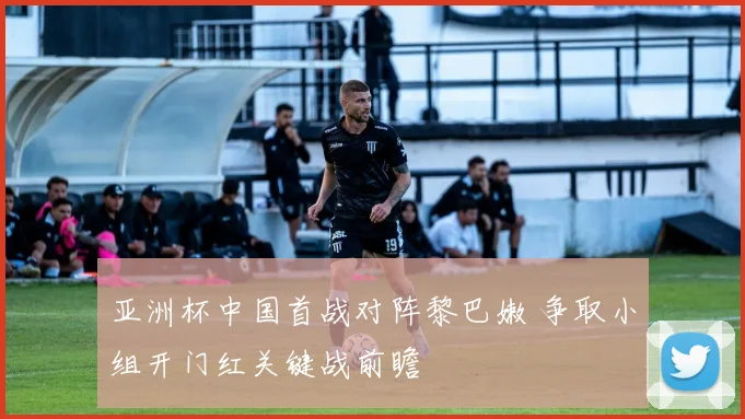 亚洲杯中国首战对阵黎巴嫩 争取小组开门红关键战前瞻