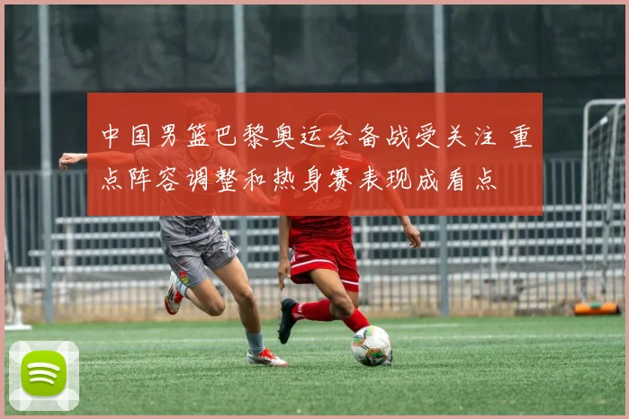中国男篮巴黎奥运会备战受关注 重点阵容调整和热身赛表现成看点