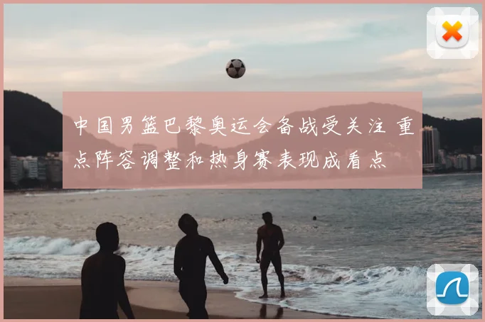 中国男篮巴黎奥运会备战受关注 重点阵容调整和热身赛表现成看点
