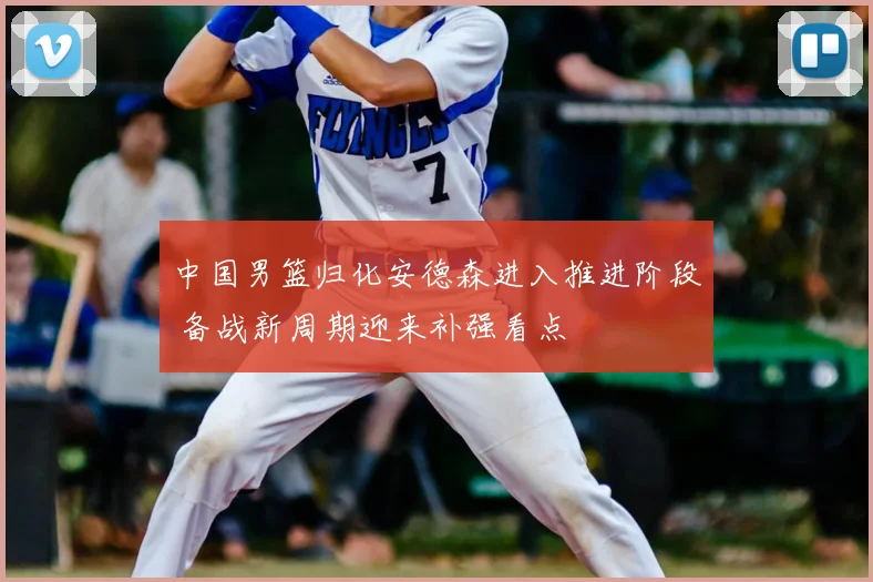 中国男篮归化安德森进入推进阶段 备战新周期迎来补强看点