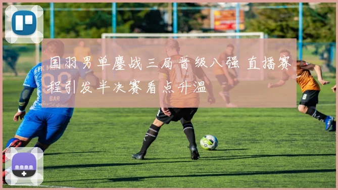 国羽男单鏖战三局晋级八强 直播赛程引发半决赛看点升温