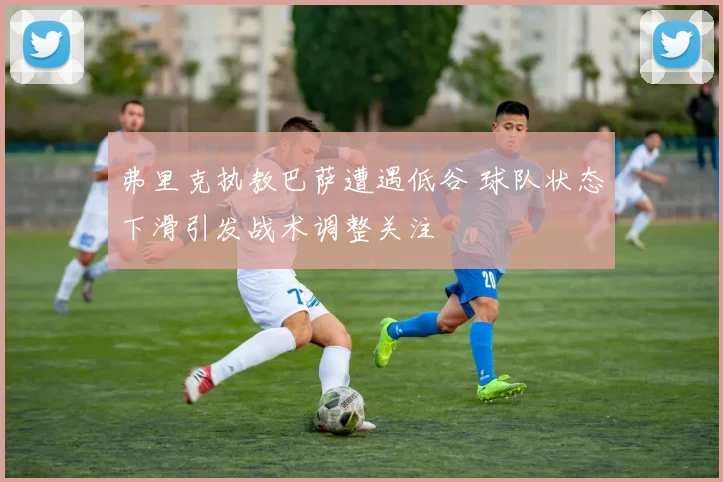 弗里克执教巴萨遭遇低谷 球队状态下滑引发战术调整关注